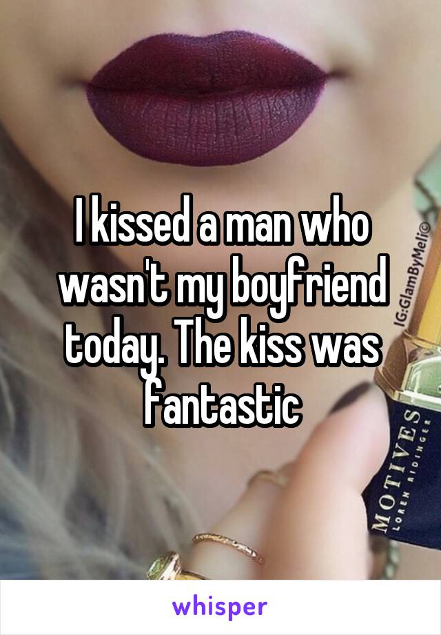 I kissed a man who wasn't my boyfriend today. The kiss was fantastic