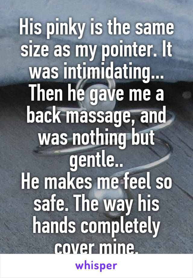 His pinky is the same size as my pointer. It was intimidating... Then he gave me a back massage, and was nothing but gentle..
He makes me feel so safe. The way his hands completely cover mine.