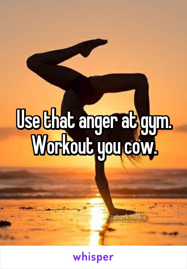 Use that anger at gym. Workout you cow.