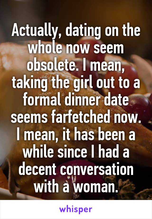 Actually, dating on the whole now seem obsolete. I mean, taking the girl out to a formal dinner date seems farfetched now. I mean, it has been a while since I had a decent conversation with a woman.
