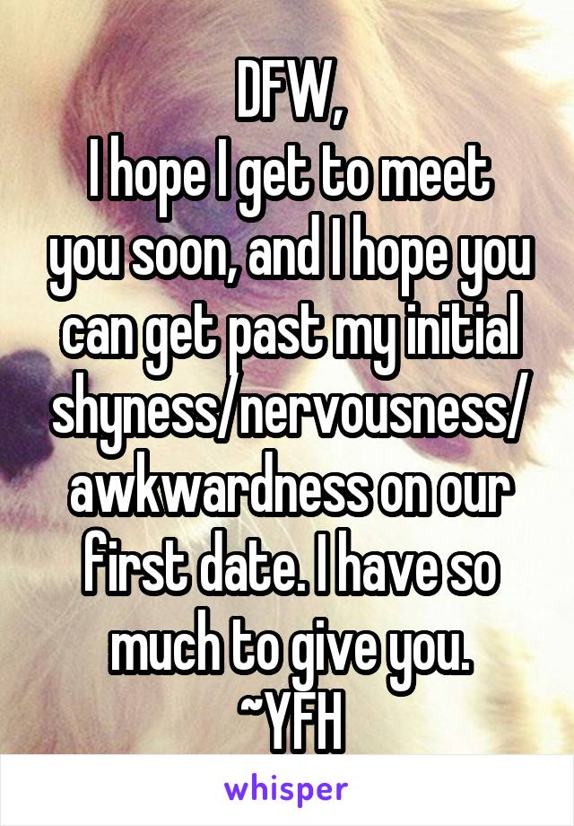 DFW,
I hope I get to meet you soon, and I hope you can get past my initial shyness/nervousness/awkwardness on our first date. I have so much to give you.
~YFH