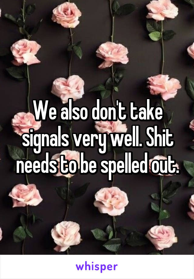 We also don't take signals very well. Shit needs to be spelled out.