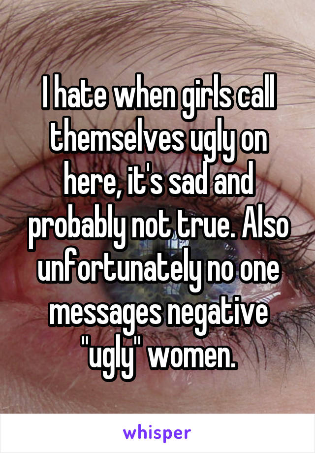 I hate when girls call themselves ugly on here, it's sad and probably not true. Also unfortunately no one messages negative "ugly" women.