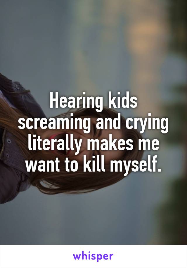 Hearing kids screaming and crying literally makes me want to kill myself.