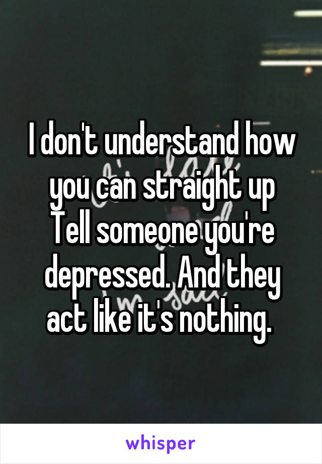 I don't understand how you can straight up
Tell someone you're depressed. And they act like it's nothing. 