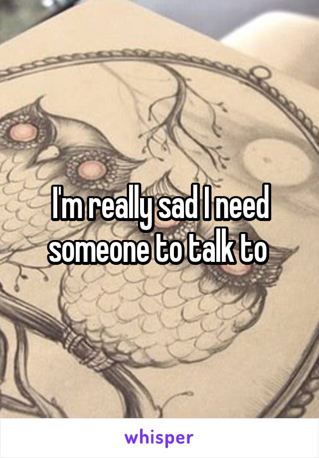 I'm really sad I need someone to talk to 