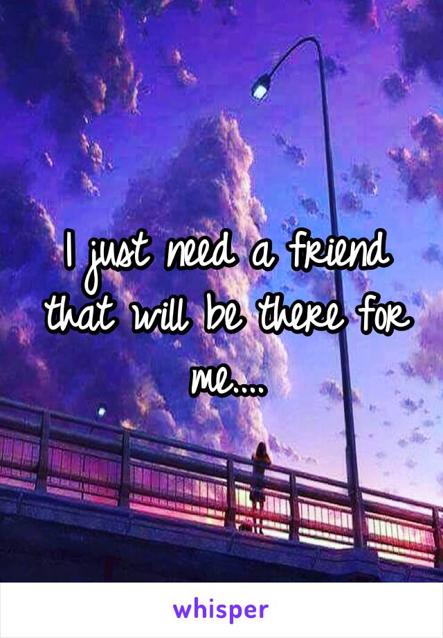 I just need a friend that will be there for me....