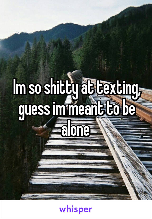 Im so shitty at texting, guess im meant to be alone 