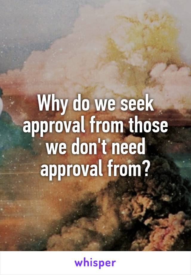 Why do we seek approval from those we don't need approval from?