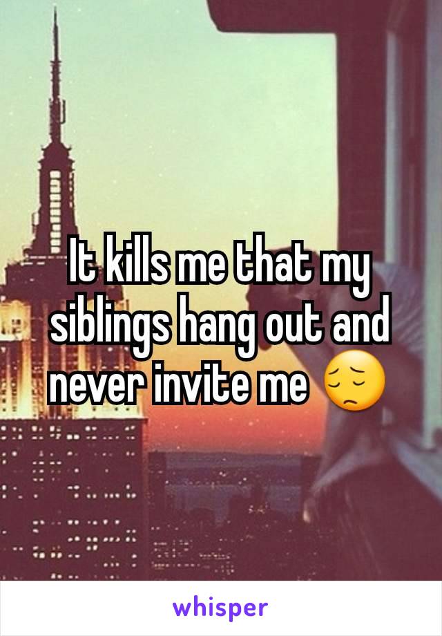 It kills me that my siblings hang out and never invite me 😔