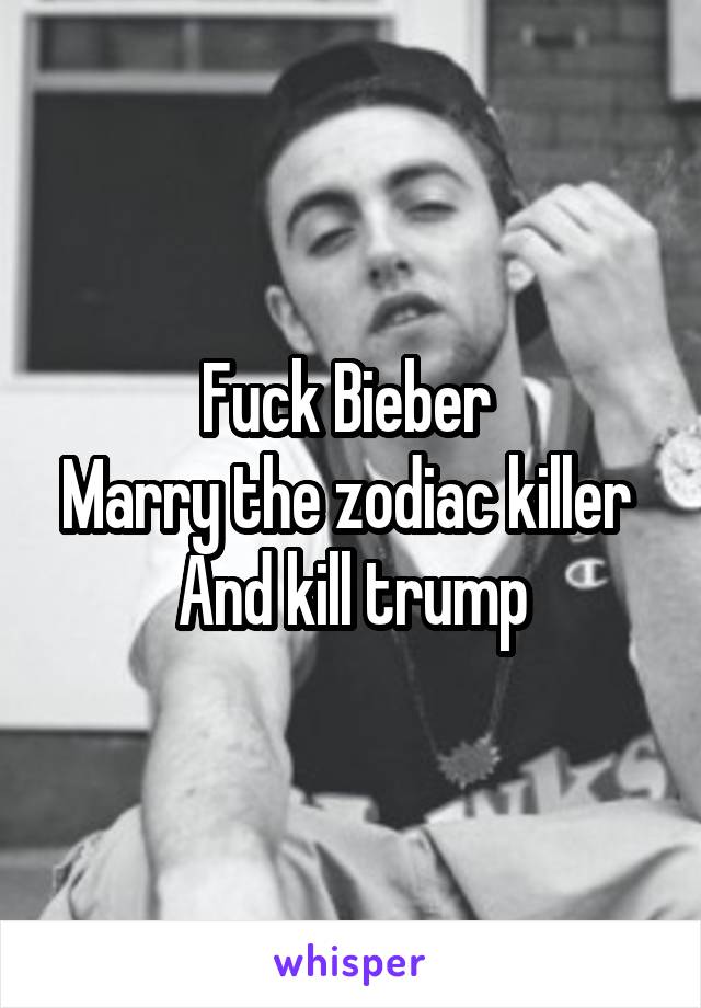 Fuck Bieber 
Marry the zodiac killer 
And kill trump