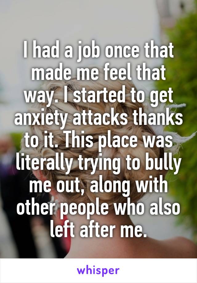 I had a job once that made me feel that way. I started to get anxiety attacks thanks to it. This place was literally trying to bully me out, along with other people who also left after me.