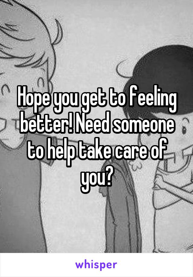 Hope you get to feeling better! Need someone to help take care of you?