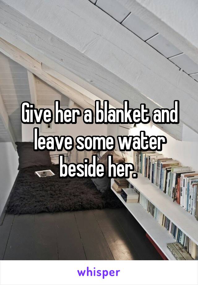 Give her a blanket and leave some water beside her. 
