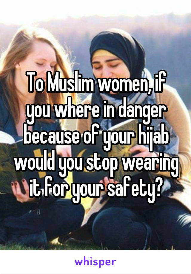 To Muslim women, if you where in danger because of your hijab would you stop wearing it for your safety?