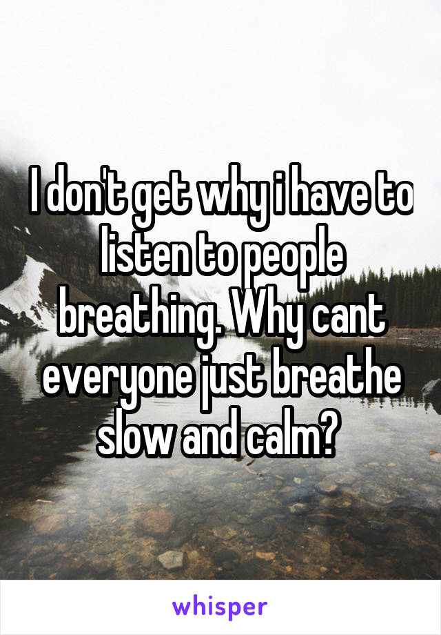 I don't get why i have to listen to people breathing. Why cant everyone just breathe slow and calm? 