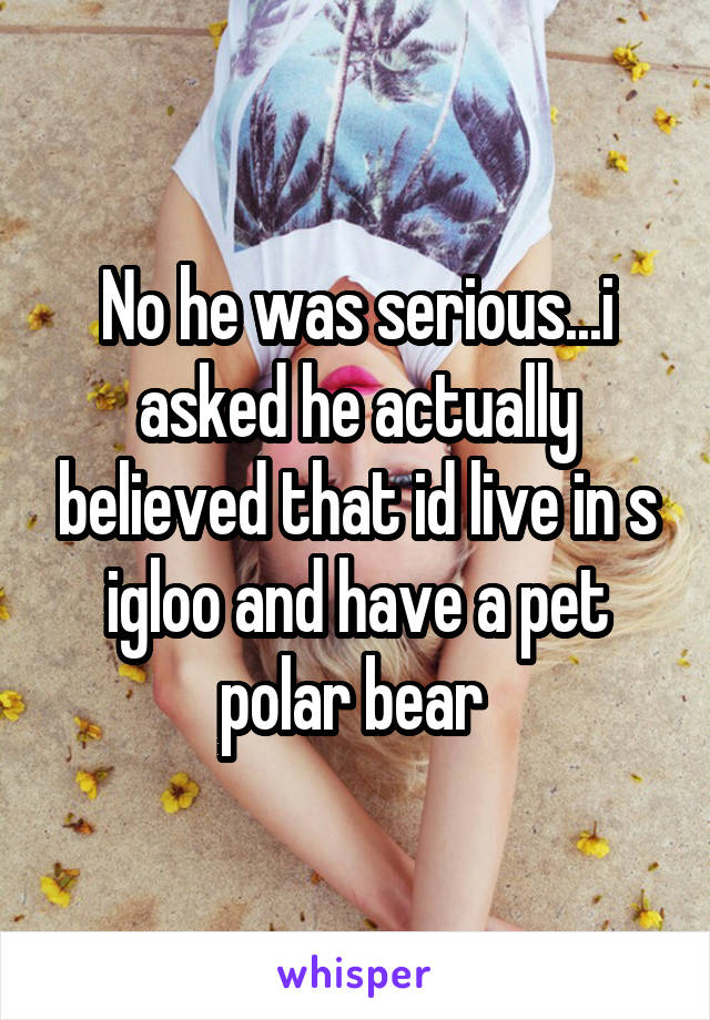 No he was serious...i asked he actually believed that id live in s igloo and have a pet polar bear 