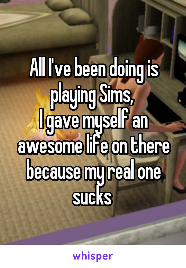 All I've been doing is playing Sims, 
I gave myself an awesome life on there because my real one sucks 