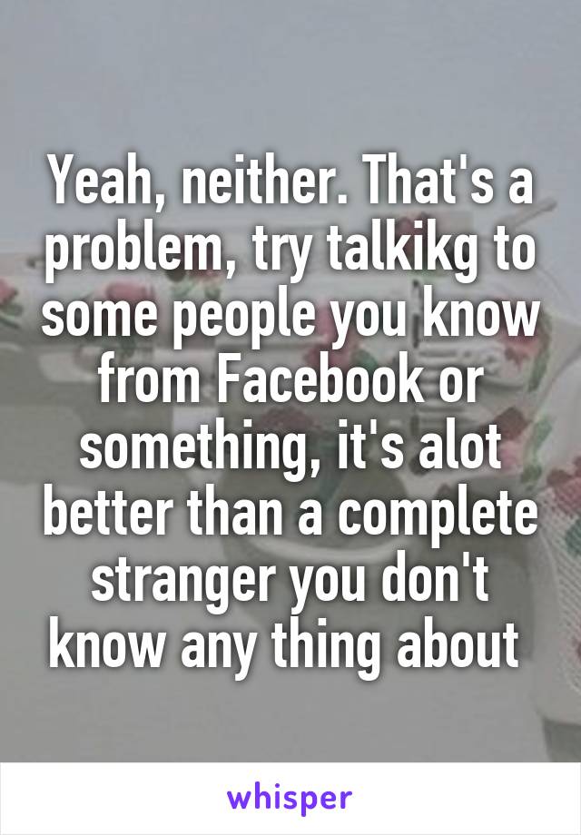 Yeah, neither. That's a problem, try talkikg to some people you know from Facebook or something, it's alot better than a complete stranger you don't know any thing about 