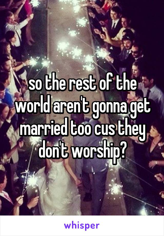 so the rest of the world aren't gonna get married too cus they don't worship?