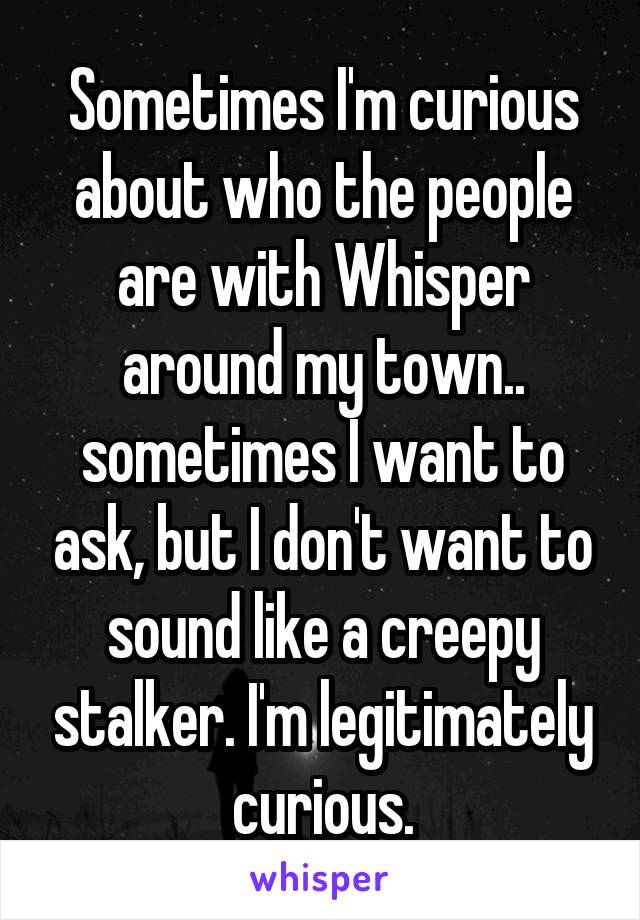 Sometimes I'm curious about who the people are with Whisper around my town.. sometimes I want to ask, but I don't want to sound like a creepy stalker. I'm legitimately curious.