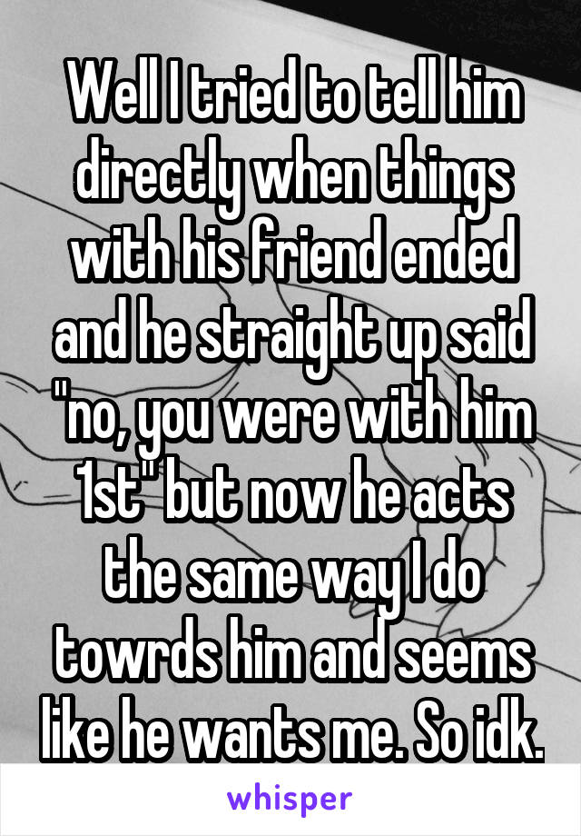 Well I tried to tell him directly when things with his friend ended and he straight up said "no, you were with him 1st" but now he acts the same way I do towrds him and seems like he wants me. So idk.