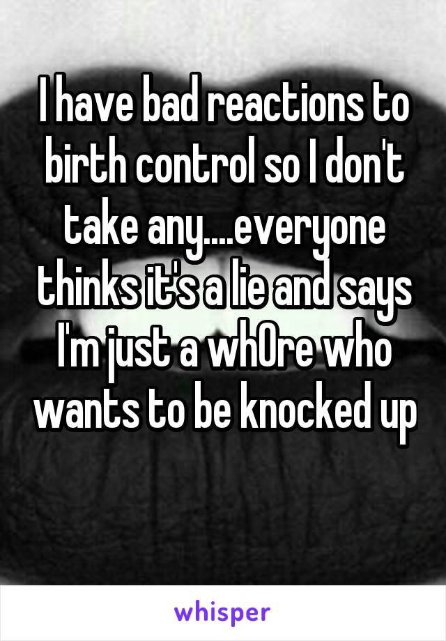 I have bad reactions to birth control so I don't take any....everyone thinks it's a lie and says I'm just a wh0re who wants to be knocked up 
