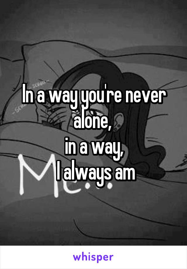 In a way you're never alone, 
in a way,
 I always am