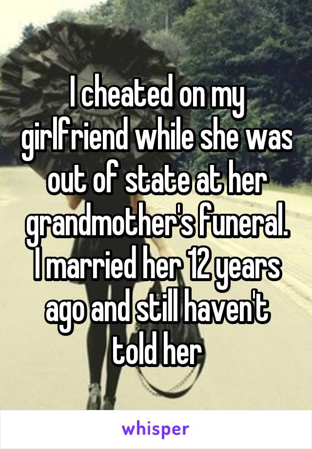 I cheated on my girlfriend while she was out of state at her grandmother's funeral. I married her 12 years ago and still haven't told her
