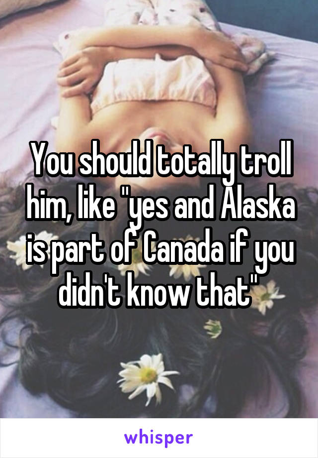 You should totally troll him, like "yes and Alaska is part of Canada if you didn't know that" 