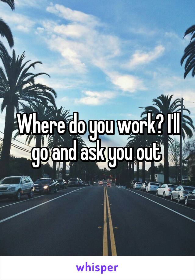 Where do you work? I'll go and ask you out 