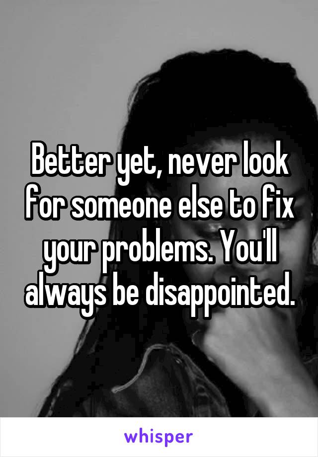 Better yet, never look for someone else to fix your problems. You'll always be disappointed.
