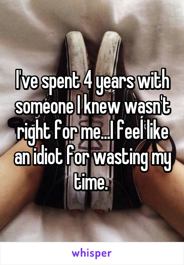 I've spent 4 years with someone I knew wasn't right for me...I feel like an idiot for wasting my time. 