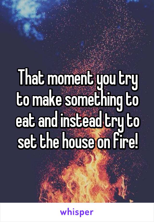 That moment you try to make something to eat and instead try to set the house on fire!
