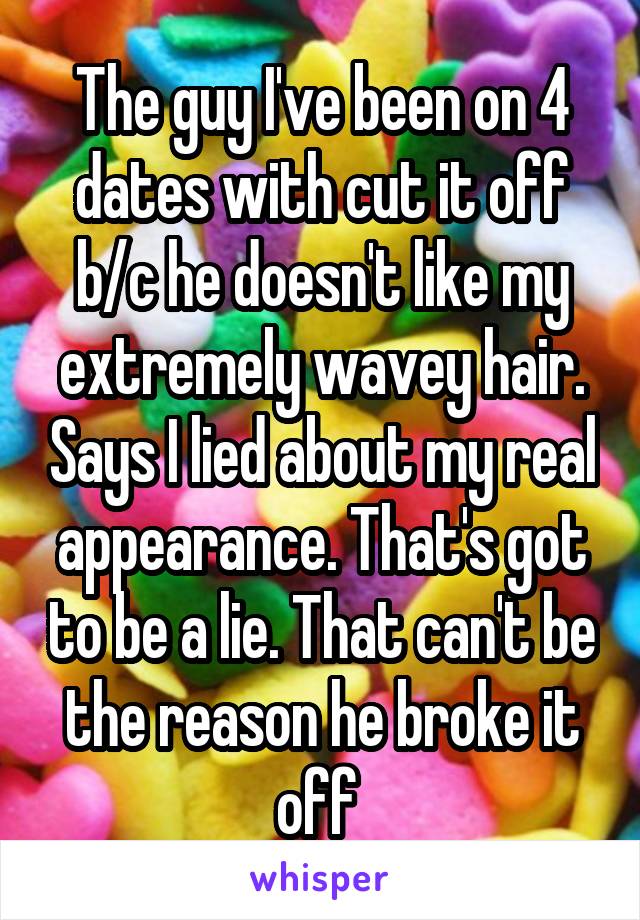 The guy I've been on 4 dates with cut it off b/c he doesn't like my extremely wavey hair. Says I lied about my real appearance. That's got to be a lie. That can't be the reason he broke it off 