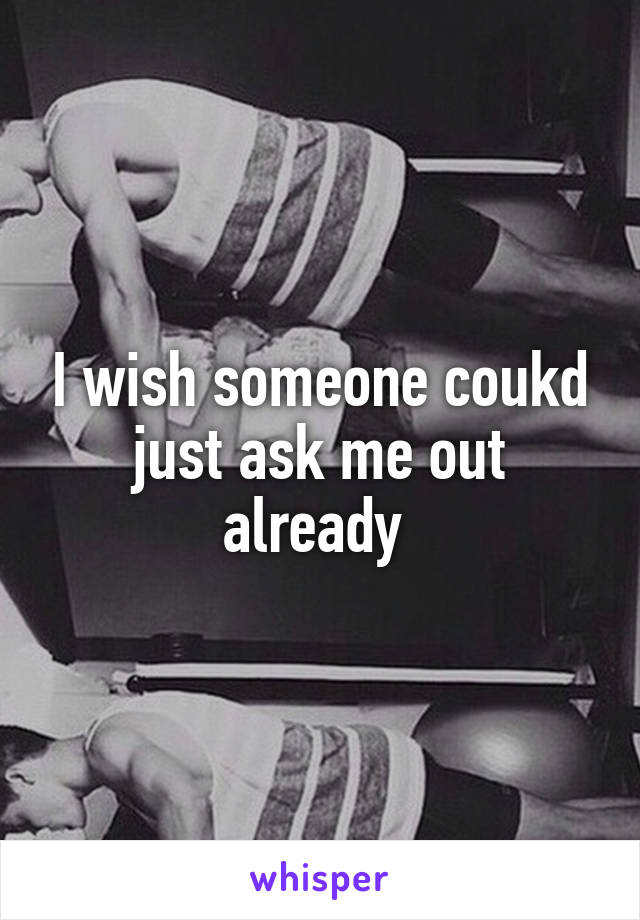 I wish someone coukd just ask me out already 