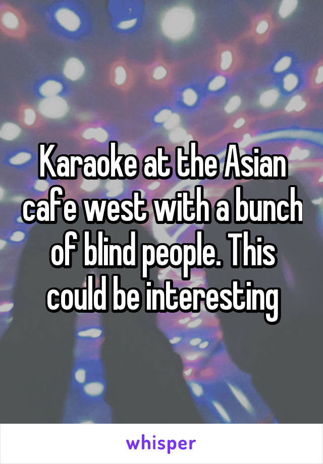 Karaoke at the Asian cafe west with a bunch of blind people. This could be interesting