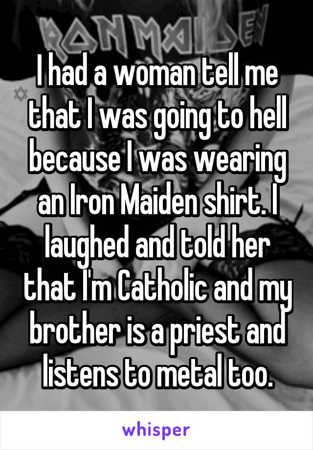I had a woman tell me that I was going to hell because I was wearing an Iron Maiden shirt. I laughed and told her that I'm Catholic and my brother is a priest and listens to metal too.