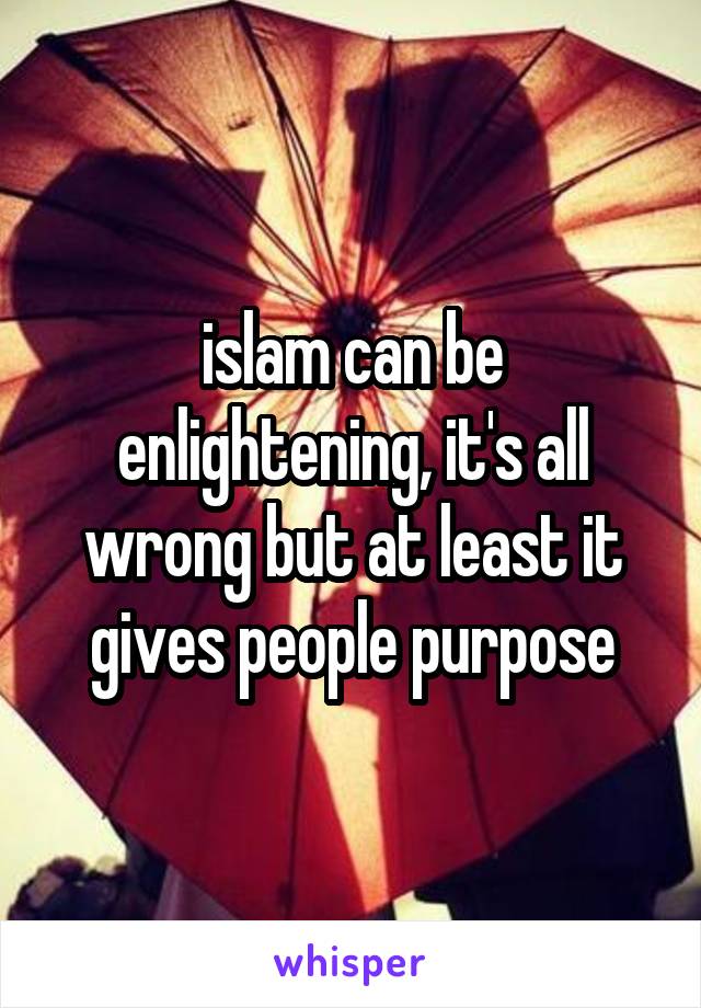 islam can be enlightening, it's all wrong but at least it gives people purpose