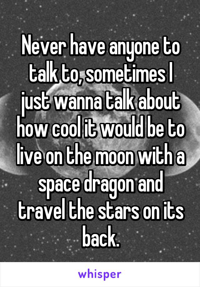 Never have anyone to talk to, sometimes I just wanna talk about how cool it would be to live on the moon with a space dragon and travel the stars on its back.
