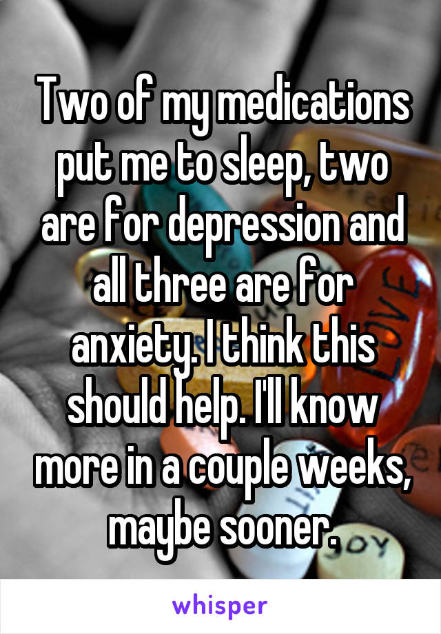 Two of my medications put me to sleep, two are for depression and all three are for anxiety. I think this should help. I'll know more in a couple weeks, maybe sooner.