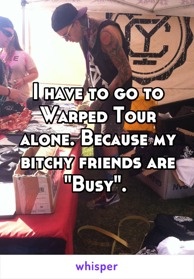 I have to go to Warped Tour alone. Because my bitchy friends are "Busy". 