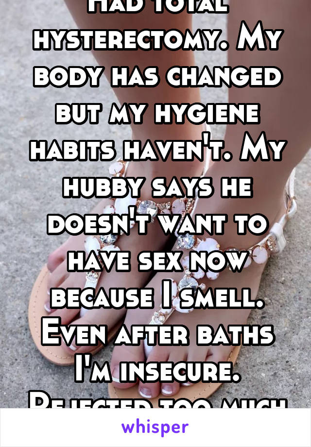 Had total hysterectomy. My body has changed but my hygiene habits haven't. My hubby says he doesn't want to have sex now because I smell. Even after baths I'm insecure. Rejected too much to feel sexy.
