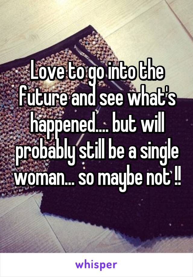 Love to go into the future and see what's happened.... but will probably still be a single woman... so maybe not !! 