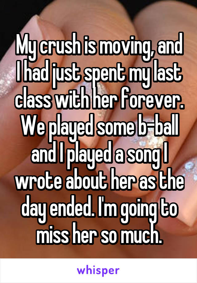 My crush is moving, and I had just spent my last class with her forever. We played some b-ball and I played a song I wrote about her as the day ended. I'm going to miss her so much.