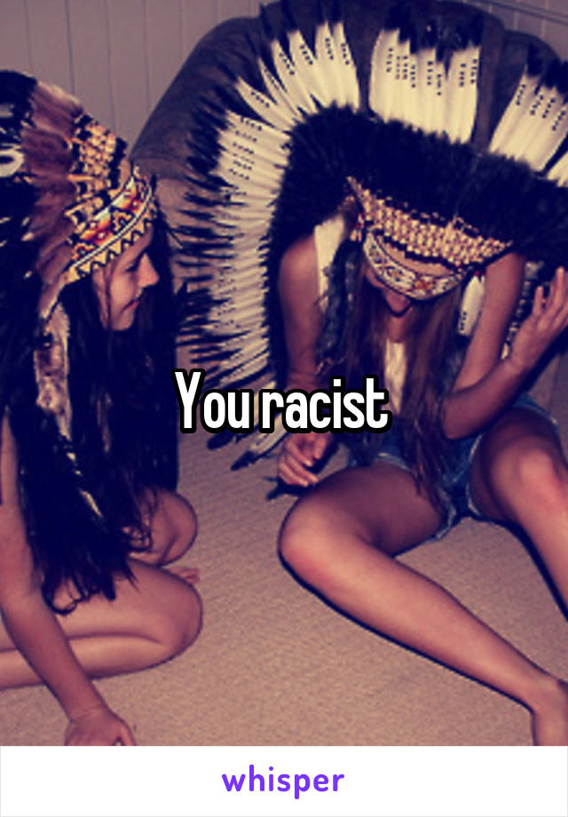 You racist 