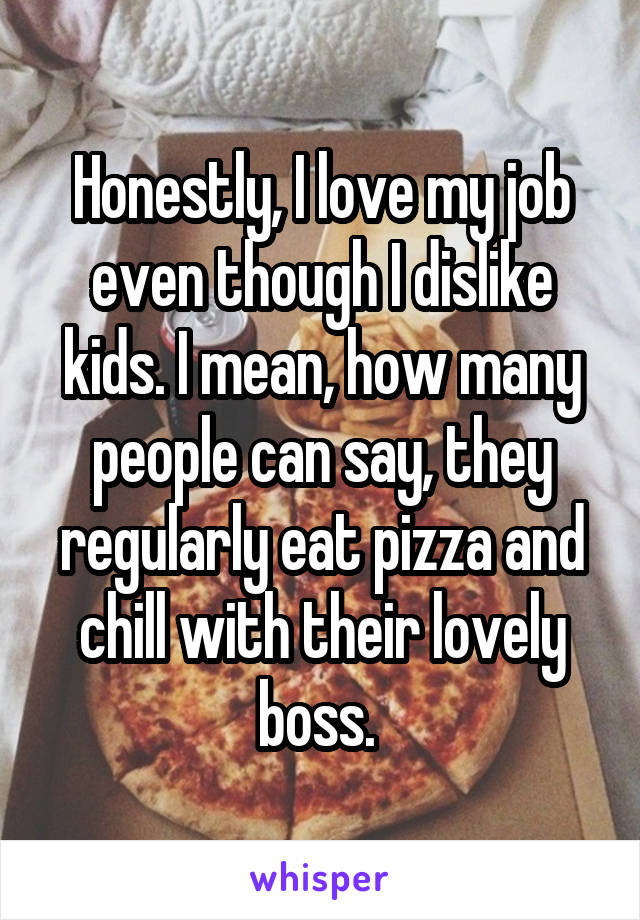 Honestly, I love my job even though I dislike kids. I mean, how many people can say, they regularly eat pizza and chill with their lovely boss. 
