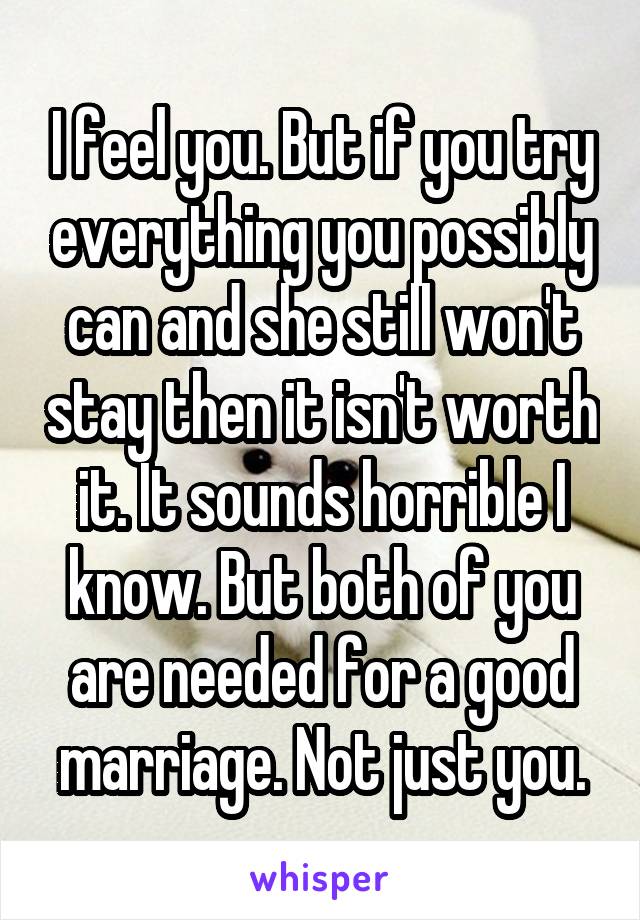I feel you. But if you try everything you possibly can and she still won't stay then it isn't worth it. It sounds horrible I know. But both of you are needed for a good marriage. Not just you.