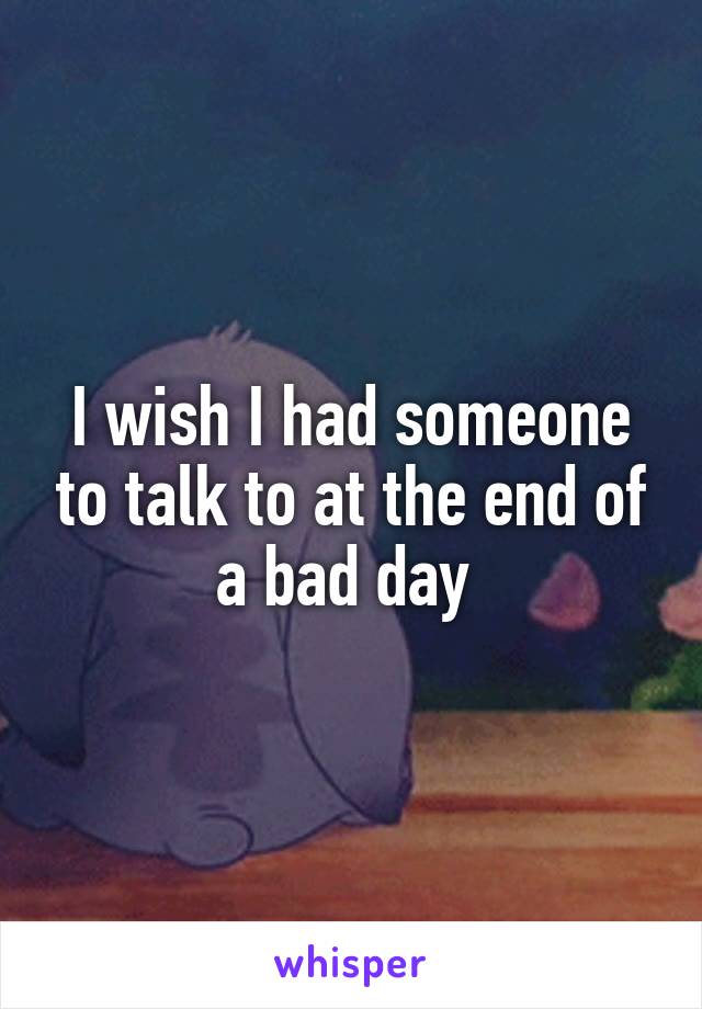 I wish I had someone to talk to at the end of a bad day 