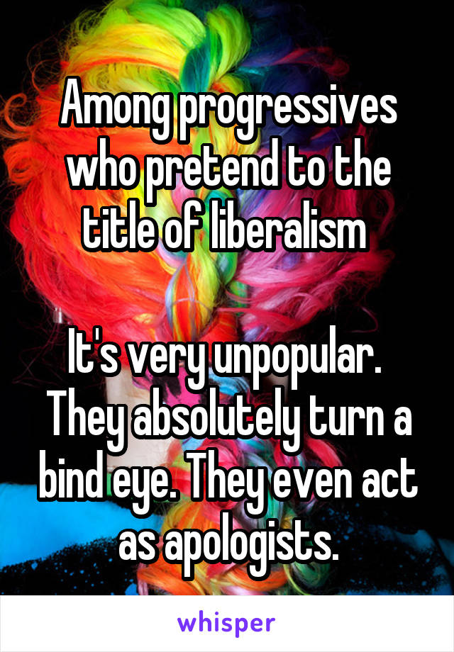 Among progressives who pretend to the title of liberalism 

It's very unpopular.  They absolutely turn a bind eye. They even act as apologists.